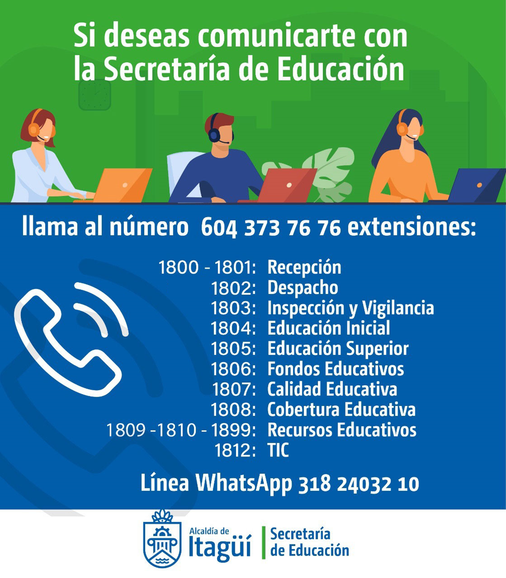 Si deseas comunicarte con la Secretaría de Educación llama al número 604 373 76 76 extensiones: 1800 - 1801 Recepción; 1802 Despacho; 1803 Inspección y Vigilancia; 1804 Educación Inicial; 1805 Educación Superior; 1806 Fondos Educativos; 1807 Calidad Educativa; 1808 Cobertura Educativa; 1809 - 1810 - 1899 Recursos Educativos; 1812 TIC. Línea WhatsApp 318 24032 10