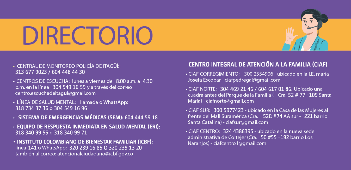 DIRECTORIO: - Central de monitoreo Policía de Itagüí: 313 677 9023 / 604 448 44 30 - Línea de salud mental: llamada o WhatsApp 318 734 37 36 o 304 549 16 96 - Sistema de emergencias médicas 604 444 59 18 - Equipo de respuesta inmediata en salud mental 318 340 99 55 o 318 340 99 71 - ICBF línea 141